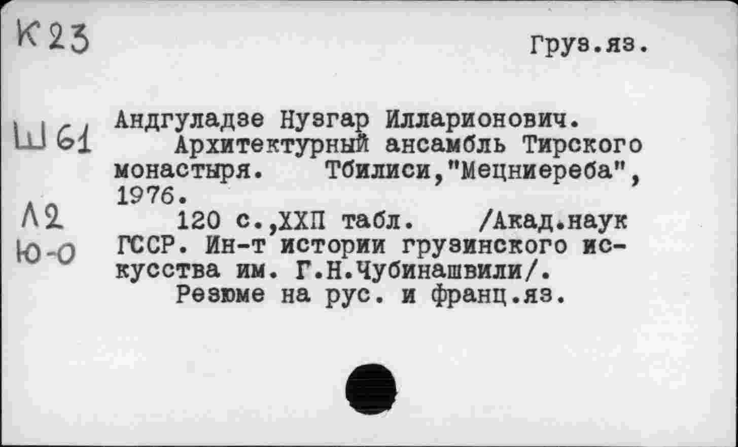 ﻿К23
Груз.яз.
Ы Gl
Л2 to-о
Андгуладзе Нузгар Илларионович.
Архитектурный ансамбль Тирского монастыря. Тбилиси,"Мецниереба", 1976.
120 С.,ХХП табл. /Акад.наук ГССР. Ин-т истории грузинского искусства им. Г.Н.Чубинашвили/.
Резюме на рус. и франц.яз.